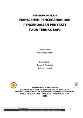 Petunjuk Praktis
Manajemen Pencegahan dan Pengendalian Penyakit pada Ternak sapi
ii
PETUNJUK PRAKTIS
MANAJEMEN PENCEGAHAN DAN
PENGENDALIAN PENYAKIT
PADA TERNAK SAPI
Disusun Oeh :
Luh Gde Sri Astiti
Penyunting :
Tanda S Panjaitan
Achmad Muzani
KEMENTERIAN PERTANIAN
BADAN PENELITIAN DAN PENGEMBANGAN PERTANIAN
BALAI BESAR PENGKAJIAN DAN PENGEMBANGAN TEKNOLOGI PERTANIAN
BALAI PENGKAJIAN TEKNOLOGI PERTANIAN NTB
2010
 