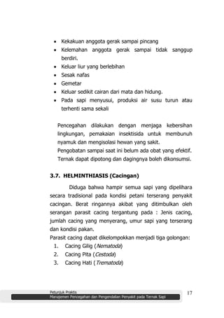 Petunjuk Praktis
Manajemen Pencegahan dan Pengendalian Penyakit pada Ternak Sapi
17
Kekakuan anggota gerak sampai pincang
Kelemahan anggota gerak sampai tidak sanggup
berdiri.
Keluar liur yang berlebihan
Sesak nafas
Gemetar
Keluar sedikit cairan dari mata dan hidung.
Pada sapi menyusui, produksi air susu turun atau
terhenti sama sekali
Pencegahan dilakukan dengan menjaga kebersihan
lingkungan, pemakaian insektisida untuk membunuh
nyamuk dan mengisolasi hewan yang sakit.
Pengobatan sampai saat ini belum ada obat yang efektif.
Ternak dapat dipotong dan dagingnya boleh dikonsumsi.
3.7. HELMINTHIASIS (Cacingan)
Diduga bahwa hampir semua sapi yang dipelihara
secara tradisional pada kondisi petani terserang penyakit
cacingan. Berat ringannya akibat yang ditimbulkan oleh
serangan parasit cacing tergantung pada : Jenis cacing,
jumlah cacing yang menyerang, umur sapi yang terserang
dan kondisi pakan.
Parasit cacing dapat dikelompokkan menjadi tiga golongan:
1. Cacing Gilig (Nematoda)
2. Cacing Pita (Cestoda)
3. Cacing Hati (Trematoda)
 
