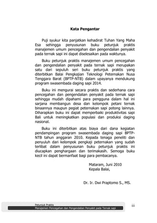 Petunjuk Praktis
Manajemen Pencegahan dan Pengendalian Penyakit pada Ternak sapi
iii
Kata Pengantar
Puji syukur kita panjatkan kehadirat Tuhan Yang Maha
Esa sehingga penyusunan buku petunjuk praktis
manajemen umum pencegahan dan pengendalian penyakit
pada ternak sapi ini dapat diselesaikan pada waktunya.
Buku petunjuk praktis manajemen umum pencegahan
dan pengendalian penyakit pada ternak sapi merupakan
satu dari sepuluh seri buku petunjuk praktis yang
diterbitkan Balai Pengkajian Teknologi Peternakan Nusa
Tenggara Barat (BPTP-NTB) dalam upayanya mendukung
program swasembada daging sapi 2014.
Buku ini mengurai secara praktis dan sederhana cara
pencegahan dan pengendalian penyakit pada ternak sapi
sehingga mudah dipahami para pengguna dalam hal ini
sarjana membangun desa dan kelompok petani ternak
binaannya maupun pegiat peternakan sapi potong lainnya.
Diharapkan buku ini dapat memperbaiki produktivitas sapi
Bali untuk meningkatkan populasi dan produksi daging
nasional.
Buku ini diterbitkan atas biaya dari dana kegiatan
pendampingan program swasembada daging sapi BPTP-
NTB tahun anggaran 2010. Kepada tenaga peneliti dan
penyuluh dari kelompok pengkaji peternakan yang sudah
terlibat dalam penyusunan buku petunjuk praktis ini
diucapkan penghargaan dan terimakasih. Semoga buku
kecil ini dapat bermanfaat bagi para pembacanya.
Mataram, Juni 2010
Kepala Balai,
Dr. Ir. Dwi Praptomo S., MS.
 