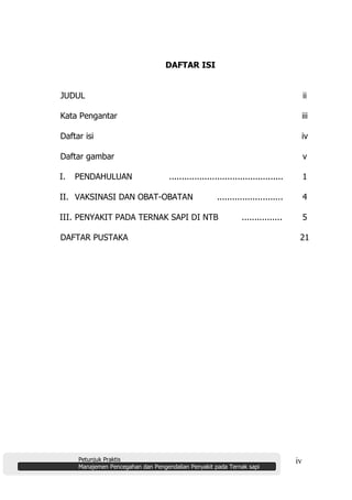 Petunjuk Praktis
Manajemen Pencegahan dan Pengendalian Penyakit pada Ternak sapi
iv
DAFTAR ISI
JUDUL ii
Kata Pengantar iii
Daftar isi iv
Daftar gambar v
I. PENDAHULUAN ............................................. 1
II. VAKSINASI DAN OBAT-OBATAN .......................... 4
III. PENYAKIT PADA TERNAK SAPI DI NTB ................ 5
DAFTAR PUSTAKA 21
 
