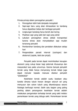 Petunjuk Praktis
Manajemen Pencegahan dan Pengendalian Penyakit pada Ternak Sapi
2
Prinsip-prinsip dalam pencegahan penyakit :
1. Pencegahan lebih baik daripada mengobati
2. Sapi-sapi baru yang akan dimasukkan ke kandang
harus dipastikan bebas dari berbagai penyakit
3. Lingkungan kandang harus bersih dan kering
4. Pisahkan sapi yang sakit dari sapi yang sehat
5. Lakukan pencegahan stress akibat transportasi
karena stress akan menyebabkan sapi mudah
terserang penyakit
6. Pembersihan kandang dan peralatan dilakukan setiap
hari
7. Pengendalian parasit internal (cacingan) dan
eksternal (caplak, lalat dan pinjal).
Penyakit pada ternak dapat menimbulkan kerugian
ekonomi yang cukup besar bagi peternak khususnya dan
masyarakat luas pada umumnya. Karena banyak penyakit
ternak yang tidak hanya menyerang ternak tetapi juga
dapat menular kepada manusia disebut penyakit
“ZOONOSIS”
Kesehatan ternak adalah suatu keadaan atau
kondisi dimana tubuh hewan dengan seluruh sel yang
menyusun dan cairan tubuh yang dikandungnya secara
fisiologis berfungsi normal. Salah satu bagian yang paling
penting dalam penanganan kesehatan ternak adalah
melakukan pengamatan terhadap ternak yang sakit melalui
pemeriksaan ternak yang diduga sakit. Pemeriksaan ternak
 