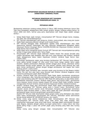 DEPARTEMEN KEUANGAN REPUBLIK INDONESIA
DIREKTORAT JENDERAL PAJAK
PETUNJUK PENGISIAN SPT TAHUNAN
PAJAK PENGHASILAN PASAL 21
PETUNJUK UMUM
Berdasarkan ketentuan Undang-undang Nomor 6 Tahun 1983 tentang Ketentuan Umum Dan
Tata Cara Perpajakan sebagaimana telah diubah terakhir dengan Undang-undang Nomor 16
Tahun 2000 (UU KUP), hal-hal yang perlu diperhatikan oleh Wajib Pajak adalah sebagai
berikut :
1.

Setiap Wajib Pajak wajib mengisi, menyampaikan SPT Tahunan dengan benar, lengkap,
dan jelas, dan menandatanganinya.
2. SPT Tahunan ditandatangani oleh pengurus, direksi, orang pribadi, atau orang lain bukan
Wajib Pajak sepanjang dilampiri dengan surat kuasa khusus.
3. SPT Tahunan dianggap tidak disampaikan apabila tidak ditandatangani atau tidak
sepenuhnya dilampiri keterangan dan atau dokumen sebagaimana ditetapkan dalam
Keputusan Menteri Keuangan Nomor 534/KMK.04/2000 dan Keputusan Direktur Jenderal
Pajak Nomor Kep-214/PJ./2001.
4. Wajib Pajak harus mengambil sendiri formulir SPT Tahunan dan menyampaikannya paling
lambat 3 (tiga) bulan setelah akhir Tahun Pajak.
5. Penyampaian SPT Tahunan dapat dilakukan melalui Kantor Pos secara tercatat atau
melalui perusahaan jasa ekspedisi atau jasa kurir yang ditunjuk oleh Direktur Jenderal
Pajak sebagaimana diatur dalam Keputusan Direktur Jenderal Pajak Nomor Kep518/PJ./2001.
6. Kekurangan pembayaran pajak yang terutang berdasarkan SPT Tahunan harus dibayar
lunas paling lambat tanggal 25 (dua puluh lima) bulan ketiga setelah tahun pajak
berakhir. Apabila pembayaran dilakukan setelah tanggal jatuh tempo, dikenakan sanksi
administrasi berupa bunga sebesar 2% (dua persen) sebulan yang dihitung dari saat
jatuh tempo pembayaran sampai dengan tanggal pembayaran dan bagian dari bulan
dihitung penuh 1 (satu) bulan.
7. Wajib Pajak wajib membayar atau menyetor pajak yang terutang ke Kas Negara melalui
Kantor Pos dan Giro atau bank yang ditunjuk oleh Direktur Jenderal Anggaran untuk
menerima pembayaran pajak (Bank Persepsi).
8. Direktur Jenderal Pajak atas permohonan Wajib Pajak dapat memberikan persetujuan
untuk mengangsur atau menunda pembayaran pajak termasuk kekurangan pembayaran
pajak yang terutang pada SPT Tahunan (PPh Pasal 29) paling lama 12 (dua belas) bulan.
Berdasarkan Keputusan Direktur Jenderal Pajak Nomor Kep-325/PJ./2001, permohonan
harus diajukan secara tertulis kepada Kepala KPP tempat Wajib Pajak terdaftar dengan
menggunakan formulir tertentu sesuai lampiran Keputusan Direktur Jenderal tersebut.
9. Direktur Jenderal Pajak atas permohonan Wajib Pajak dapat memperpanjang jangka
waktu penyampaian SPT Tahunan paling lama 6 (enam) bulan. Permohonan harus
diajukan secara tertulis disertai Surat Pernyataan mengenai penghitungan sementara
besarnya pajak terutang dalam 1 (satu) tahun pajak dan bukti pelunasan kekurangan
pembayaran pajak menurut penghitungan sementara tersebut.
Apabila SPT Tahunan tidak disampaikan dalam jangka waktu yang ditetapkan atau dalam
batas waktu perpanjangan penyampaian SPT Tahunan, dikenakan sanksi administrasi
berupa denda sebesar Rp 100.000,00 (seratus ribu rupiah).
10. Setiap orang yang karena kealpaannya tidak menyampaikan SPT Tahunan atau
menyampaikan SPT Tahunan tetapi isinya tidak benar atau tidak lengkap, atau
melampirkan keterangan yang isinya tidak benar, sehingga dapat menimbulkan kerugian
pada Negara, dipidana dengan pidana kurungan paling lama 1 (satu) tahun dan atau
denda paling tinggi 2 (dua) kali jumlah pajak yang terutang yang tidak atau kurang
dibayar.
Setiap orang yang dengan sengaja tidak menyampaikan SPT Tahunan atau

 