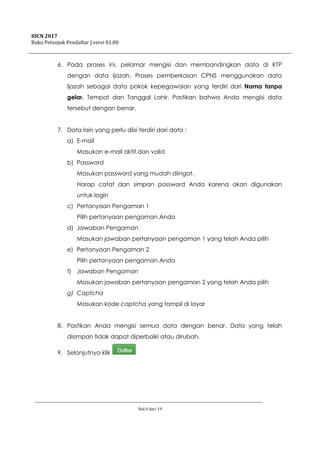 SSCN 2017
Buku Petunjuk Pendaftar | versi 01.00
Hal.9 dari 19
6. Pada proses ini, pelamar mengisi dan membandingkan data di KTP
dengan data Ijazah. Proses pemberkasan CPNS menggunakan data
Ijazah sebagai data pokok kepegawaian yang terdiri dari Nama tanpa
gelar, Tempat dan Tanggal Lahir. Pastikan bahwa Anda mengisi data
tersebut dengan benar.
7. Data lain yang perlu diisi terdiri dari data :
a) E-mail
Masukan e-mail aktif dan valid
b) Password
Masukan password yang mudah diingat.
Harap catat dan simpan password Anda karena akan digunakan
untuk login
c) Pertanyaan Pengaman 1
Pilih pertanyaan pengaman Anda
d) Jawaban Pengaman
Masukan jawaban pertanyaan pengaman 1 yang telah Anda pilih
e) Pertanyaan Pengaman 2
Pilih pertanyaan pengaman Anda
f) Jawaban Pengaman
Masukan jawaban pertanyaan pengaman 2 yang telah Anda pilih
g) Captcha
Masukan kode captcha yang tampil di layar
8. Pastikan Anda mengisi semua data dengan benar. Data yang telah
disimpan tidak dapat diperbaiki atau dirubah.
9. Selanjutnya klik
 
