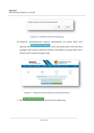 SSCN 2017
Buku Petunjuk Pendaftar | versi 01.00
Hal.10 dari 19
Gambar 6 : Notifikasi Submit Pendaftaran
10. Halaman pemberitahuan bahwa pendaftaran ke portal SSCN 2017
berhasil, klik untuk mencetak Kartu Infromasi Akun
sebagai bukti bahwa pelamar berhasil mendaftar ke portal SSCN 2017.
Simpan kartu tersebut dengan baik.
Gambar 7 : Halaman Berhasil Daftar di Portal SSCN 2017
11. Klik untuk ke form berikutnya.
 