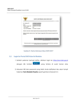 SSCN 2017
Buku Petunjuk Pendaftar | versi 01.00
Hal.11 dari 19
Gambar 8 : Kartu Informasi Akun SSCN 2017
3.2 Login ke Portal SSCN dan Isi Biodata
1. Setelah pelamar berhasil daftar, silahkan login ke https://sscn.bkn.go.id
dengan klik tombol yang tertera di sudut kanan atas
2. Masukan NIK dan password yang telah Anda daftarkan lalu akan tampil
halaman Form Biodata Peserta seperti gambar di bawah ini :
 