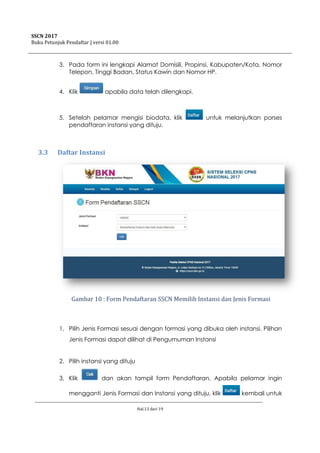 SSCN 2017
Buku Petunjuk Pendaftar | versi 01.00
Hal.13 dari 19
3. Pada form ini lengkapi Alamat Domisili, Propinsi, Kabupaten/Kota, Nomor
Telepon, Tinggi Badan, Status Kawin dan Nomor HP.
4. Klik apabila data telah dilengkapi.
5. Setelah pelamar mengisi biodata, klik untuk melanjutkan porses
pendaftaran instansi yang dituju.
3.3 Daftar Instansi
Gambar 10 : Form Pendaftaran SSCN Memilih Instansi dan Jenis Formasi
1. Pilih Jenis Formasi sesuai dengan formasi yang dibuka oleh instansi. Pilihan
Jenis Formasi dapat dilihat di Pengumuman Instansi
2. Pilih instansi yang dituju
3. Klik dan akan tampil form Pendaftaran. Apabila pelamar ingin
mengganti Jenis Formasi dan Instansi yang dituju, klik kembali untuk
 