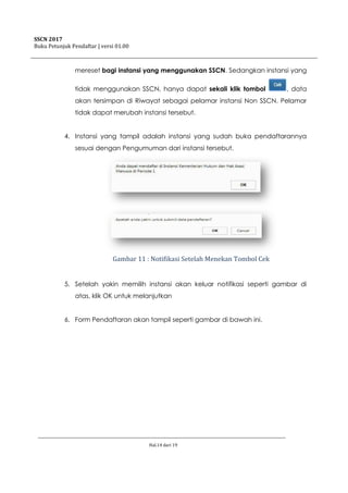 SSCN 2017
Buku Petunjuk Pendaftar | versi 01.00
Hal.14 dari 19
mereset bagi instansi yang menggunakan SSCN. Sedangkan instansi yang
tidak menggunakan SSCN, hanya dapat sekali klik tombol , data
akan tersimpan di Riwayat sebagai pelamar instansi Non SSCN. Pelamar
tidak dapat merubah instansi tersebut.
4. Instansi yang tampil adalah instansi yang sudah buka pendaftarannya
sesuai dengan Pengumuman dari instansi tersebut.
Gambar 11 : Notifikasi Setelah Menekan Tombol Cek
5. Setelah yakin memilih instansi akan keluar notifikasi seperti gambar di
atas, klik OK untuk melanjutkan
6. Form Pendaftaran akan tampil seperti gambar di bawah ini.
 
