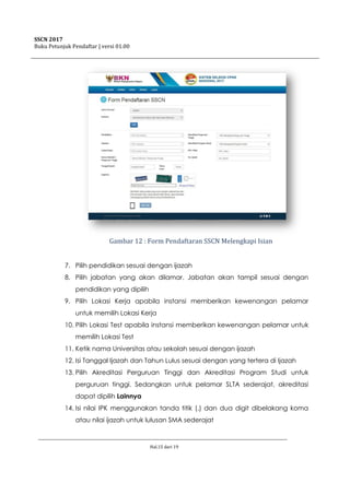 SSCN 2017
Buku Petunjuk Pendaftar | versi 01.00
Hal.15 dari 19
Gambar 12 : Form Pendaftaran SSCN Melengkapi Isian
7. Pilih pendidikan sesuai dengan ijazah
8. Pilih jabatan yang akan dilamar. Jabatan akan tampil sesuai dengan
pendidikan yang dipilih
9. Pilih Lokasi Kerja apabila instansi memberikan kewenangan pelamar
untuk memilih Lokasi Kerja
10. Pilih Lokasi Test apabila instansi memberikan kewenangan pelamar untuk
memilih Lokasi Test
11. Ketik nama Universitas atau sekolah sesuai dengan ijazah
12. Isi Tanggal Ijazah dan Tahun Lulus sesuai dengan yang tertera di Ijazah
13. Pilih Akreditasi Perguruan Tinggi dan Akreditasi Program Studi untuk
perguruan tinggi. Sedangkan untuk pelamar SLTA sederajat, akreditasi
dapat dipilih Lainnya
14. Isi nilai IPK menggunakan tanda titik (.) dan dua digit dibelakang koma
atau nilai ijazah untuk lulusan SMA sederajat
 