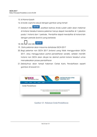 SSCN 2017
Buku Petunjuk Pendaftar | versi 01.00
Hal.16 dari 19
15. Isi Nomor Ijazah
16. Isi kode captcha sesuai dengan gambar yang tampil
17. Sebelum klik , pastikan bahwa Anda sudah yakin akan melamar
di Instansi tersebut karena pelamar hanya dapat mendaftar di 1 jabatan
pada 1 instansi dan 1 periode. Pendaftar dapat mendaftar di instansi lain
dengan periode (batch) yang berbeda
18. Klik dan klik
19. Data pelamar akan masuk ke database SSCN 2017
20. Bagi pelamar non SSCN 2017 (instansi yang tidak menggunakan SSCN
2017, atau menggunakan portal pendaftaran sendiri), setelah memilih
instansi non SSCN akan dirujuk ke alamat portal instansi tersebut untuk
menyelesaikan proses pendaftaran
21. Selanjutnya akan tampil halaman Cetak Kartu Pendaftaran seperti
gambar di bawah ini :
Gambar 13 : Halaman Cetak Pendaftaran
 