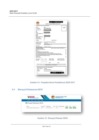 SSCN 2017
Buku Petunjuk Pendaftar | versi 01.00
Hal.17 dari 19
Gambar 14 : Tampilan Kartu Pendaftaran SSCN 2017
3.4 Riwayat Pelamaran SSCN
Gambar 15 : Riwayat Pelamar SSCN
 