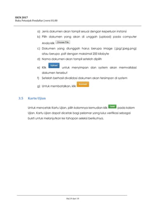 SSCN 2017
Buku Petunjuk Pendaftar | versi 01.00
Hal.19 dari 19
a) Jenis dokumen akan tampil sesuai dengan keperluan instansi
b) Pilih dokumen yang akan di unggah (upload) pada computer
Anda klik
c) Dokumen yang diunggah harus berupa image (.jpg/.jpeg.png)
atau berupa .pdf dengan maksimal 200 kilobyte
d) Nama dokumen akan tampil setelah dipilih
e) Klik untuk menyimpan dan system akan memvalidasi
dokumen tersebut
f) Setelah berhasil divalidasi dokumen akan tersimpan di system
g) Untuk membatalkan, klik
3.5 Kartu Ujian
Untuk mencetak Kartu Ujian, pilih kolomnya kemudian klik pada kolom
Ujian. Kartu Ujian dapat dicetak bagi pelamar yang lulus verifikasi sebagai
bukti untuk melanjutkan ke tahapan seleksi berikutnya.
 