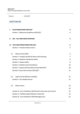 SSCN 2017
Buku Petunjuk Pendaftar | versi 01.00
Hal.2 dari 19
TANGGAL : JULI 2017
DAFTAR ISI
I. ALUR PENDAFTARAN CPNS 2017 4
Gambar 1 : Mekanisme Pendaftaran SSCN 2017 4
II. HAL – HAL YANG HARUS DISIAPKAN 4
III. TATA CARA PENDAFTARAN CPNS 2017 5
Gambar 2 : Tampilan Halaman Utama 5
3.1 Daftar ke Portal SSCN 6
Gambar 3 : Tampilan Cek NIK dan Nomor Kartu Keluarga 7
Gambar 4 : Notifikasi Tidak Berhasil Daftar 8
Gambar 5 : Halaman Daftar 8
Gambar 6 : Notifikasi Submit Pendaftaran 10
Gambar 7 : Halaman Berhasil Daftar di Portal SSCN 2017 10
Gambar 8 : Kartu Informasi Akun SSCN 2017 11
3.2 Login ke Portal SSCN dan Isi Biodata 11
Gambar 9 : Form Biodata Peserta 12
3.3 Daftar Instansi 13
13
Gambar 10 : Form Pendaftaran SSCN Memilih Instansi dan Jenis Formasi 13
Gambar 11 : Notifikasi Setelah Menekan Tombol Cek 14
Gambar 12 : Form Pendaftaran SSCN Melengkapi Isian 15
 