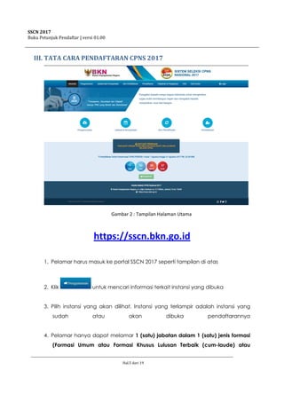 SSCN 2017
Buku Petunjuk Pendaftar | versi 01.00
Hal.5 dari 19
III. TATA CARA PENDAFTARAN CPNS 2017
Gambar 2 : Tampilan Halaman Utama
https://sscn.bkn.go.id
1. Pelamar harus masuk ke portal SSCN 2017 seperti tampilan di atas
2. Klik untuk mencari informasi terkait instansi yang dibuka
3. Pilih instansi yang akan dilihat. Instansi yang terlampir adalah instansi yang
sudah atau akan dibuka pendaftarannya
4. Pelamar hanya dapat melamar 1 (satu) jabatan dalam 1 (satu) jenis formasi
(Formasi Umum atau Formasi Khusus Lulusan Terbaik (cum-laude) atau
 