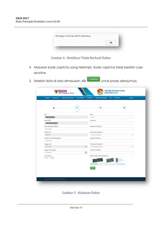 SSCN 2017
Buku Petunjuk Pendaftar | versi 01.00
Hal.8 dari 19
Gambar 4 : Notifikasi Tidak Berhasil Daftar
4. Masukan kode captcha yang terlampir. Kode captcha tidak bersifat case
sensitive
5. Setelah data di atas dimasukan, klik untuk proses selanjutnya,
Gambar 5 : Halaman Daftar
 