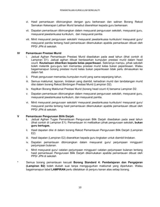 PEMANTAUAN KURIKULUM BERKUALITI



     vi. Hasil pemantauan dibincangkan dengan guru berkenaan dan salinan Borang Rekod
         Semakan Kekerapan Latihan Murid tersebut diserahkan kepada guru berkenaan.
     vii. Dapatan pemantauan dibincangkan dalam mesyuarat pengurusan sekolah, mesyuarat guru,
          mesyuarat jawatankuasa kurikulum, dan mesyuarat panitia.
     viii. Minit mesyuarat pengurusan sekolah/ mesyuarat jawatankuasa kurikulum/ mesyuarat guru/
           mesyuarat panitia tentang hasil pemantauan dikemukakan apabila pemantauan dibuat oleh
           PPD/ JPN di sekolah.

IV   Pemantauan Prestasi Murid
     i. Jadual Agihan Pemantauan Prestasi Murid disediakan pada awal tahun (lihat contoh di
        Lampiran D1). Jadual agihan dibuat berdasarkan kumpulan prestasi murid dalam head
        count. Keutamaan diberikan kepada kelas peperiksaan. Sekiranya mampu, pihak sekolah
        boleh melantik guru-guru lain memantau prestasi murid kelas bukan peperiksaan. Walau
        bagaimanapun borang prestasi murid kelas bukan peperiksaan tidak perlu dimasukkan ke
        dalam fail.
     ii.   Pihak pengurusan memantau kumpulan murid yang sama sepanjang tahun.
     iii. Semua maklumat, laporan, tindakan yang diambil, kehadiran murid dan tandatangan murid
          diisi dalam borang Rekod Bimbingan Prestasi Murid (Lampiran D2).
     iv. Kepilkan Borang Maklumat Prestasi Murid (borang head count 4) bersama Lampiran D2.
     v.    Dapatan pemantauan dibincangkan dalam mesyuarat pengurusan sekolah, mesyuarat guru,
           mesyuarat jawatankuasa kurikulum, dan mesyuarat panitia.
     vi. Minit mesyuarat pengurusan sekolah/ mesyuarat jawatankuasa kurikulum/ mesyuarat guru/
         mesyuarat panitia tentang hasil pemantauan dikemukakan apabila pemantauan dibuat oleh
         PPD/ JPN di sekolah.

V    Pemantauan Pengurusan Bilik Darjah
     i. Jadual Agihan Tugas Pemantauan Pengurusan Bilik Darjah disediakan pada awal tahun
        (lihat contoh di Lampiran E1). Pemantauan ini melibatkan pihak pengurusan sekolah, bukan
        guru bertugas.
     ii.   Hasil dapatan diisi di dalam borang Rekod Pemantauan Pengurusan Bilik Darjah (Lampiran
           E2)
     iii. Hasil dapatan (Lampiran E2) diserahkan kepada guru tingkatan untuk diambil tindakan.
     iv. Dapatan pemantauan dibincangkan dalam mesyuarat guru/ perjumpaan mingguan/
         perjumpaan bulanan.
     v.    Minit mesyuarat guru/ catatan perjumpaan mingguan/ catatan perjumpaan bulanan tentang
           hasil pemantauan Pengurusan Bilik Darjah dikemukakan apabila pemantauan dibuat oleh
           PPD/ JPN di sekolah

*    Semua borang pemantauan kecuali Borang Standard 4: Pembelajaran dan Pengajaran
     (Lampiran B2) boleh diubah suai tanpa menggugurkan maklumat yang diperlukan. Walau
     bagaimanapun label LAMPIRAN perlu diletakkan di penjuru kanan atas setiap borang.




                                               10
 