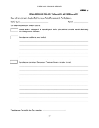 PEMANTAUAN KURIKULUM BERKUALITI

                                                                                                                                                  LAMPIRAN A4

                                     MEMO SEMAKAN REKOD PENGAJARAN & PEMBELAJARAN

Satu salinan disimpan di dalam Fail Semakan Rekod Pengajaran & Pembelajaran.

Nama Guru: ............................................................                                                 Tarikh: ...............................

Sila ambil tindakan atas perkara berikut:

                Hantar Rekod Pengajaran & Pembelajaran anda. (satu salinan dihantar kepada Penolong
                PPD Pengurusan Sekolah)


                Lengkapkan maklumat asas berikut:

                ....................................................................................................................................................

                ....................................................................................................................................................

                ....................................................................................................................................................

                ....................................................................................................................................................

                ....................................................................................................................................................


                Lengkapkan penulisan Rancangan Pelajaran Harian mengikut format.

                ....................................................................................................................................................

                ....................................................................................................................................................

                ....................................................................................................................................................

                ....................................................................................................................................................

                ....................................................................................................................................................

                ....................................................................................................................................................

                ....................................................................................................................................................

                ....................................................................................................................................................

                ....................................................................................................................................................

                ....................................................................................................................................................




Tandatangan Pentadbir dan Cap Jawatan: ..................................................


                                                                              17
 