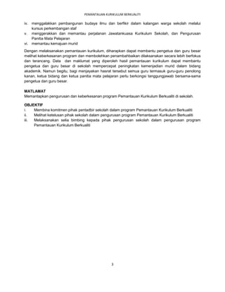 PEMANTAUAN KURIKULUM BERKUALITI

iv. menggalakkan pembangunan budaya ilmu dan berfikir dalam kalangan warga sekolah melalui
    kursus perkembangan staf
v. menggerakkan dan memantau perjalanan Jawatankuasa Kurikulum Sekolah, dan Pengurusan
    Panitia Mata Pelajaran
vi. memantau kemajuan murid
Dengan melaksanakan pemantauan kurikulum, diharapkan dapat membantu pengetua dan guru besar
melihat keberkesanan program dan membolehkan penambahbaikan dilaksanakan secara lebih berfokus
dan terancang. Data dan maklumat yang diperoleh hasil pemantauan kurikulum dapat membantu
pengetua dan guru besar di sekolah mempercepat peningkatan kemenjadian murid dalam bidang
akademik. Namun begitu, bagi menjayakan hasrat tersebut semua guru termasuk guru-guru penolong
kanan, ketua bidang dan ketua panitia mata pelajaran perlu berkongsi tanggungjawab bersama-sama
pengetua dan guru besar.

MATLAMAT
Memantapkan pengurusan dan keberkesanan program Pemantauan Kurikulum Berkualiti di sekolah.

OBJEKTIF
i.   Membina komitmen pihak pentadbir sekolah dalam program Pemantauan Kurikulum Berkualiti
ii.  Melihat ketelusan pihak sekolah dalam pengurusan program Pemantauan Kurikulum Berkualiti
iii. Melaksanakan selia bimbing kepada pihak pengurusan sekolah dalam pengurusan program
     Pemantauan Kurikulum Berkualiti




                                               3
 