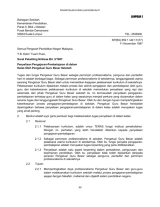 PEMANTAUAN KURIKULUM BERKUALITI

                                                                                           LAMPIRAN I
Bahagian Sekolah,
Kementerian Pendidikan,
Paras 5, Blok J Selatan
Pusat Bandar Damansara
50604 Kuala Lumpur                                                                     TEL: 2556900

                                                                            KP(BS) 859 1 /Jld 11/(77)
                                                                                 11 November 1987
Semua Pengarah Pendidikan Negeri Malaysia.
Y.B. Dato’/ Tuan/ Puan,
Surat Pekeliling Ikhtisas Bil. 3/1987:
Penyeliaan Pengajaran-Pembelajaran di dalam
Kelas Oleh Pengetua/ Guru Besar Sekolah

Tugas dan fungsi Pengetua/ Guru Besar sebagai pemimpin profesionalisme, pengurus dan pentadbir
hari ini adalah berbagai-bagai. Sebagai pemimpin profesionalisme di sekolahnya, tanggungjawab utama
seorang Pengetua/ Guru Besar ialah untuk memastikan kejayaan pelaksanaan kurikulum di sekolahnya.
Pelaksanaan kurikulum dijalankan melalui proses dan aktiviti pengajaran dan pembelajaran oleh guru-
guru dan keberkesanan pelaksanaan kurikulum di sekolah memerlukan penyeliaan yang rapi dan
sistematis dari pihak Pengetua/ Guru Besar sekolah itu. Ini termasuklah penyeliaan pengajaran-
pembelajaran terhadap guru di dalam kelas yang sepatutnya menjadi perkara yang diutamakan dalam
senarai tugas dan tanggungjawab Pengetua/ Guru Besar. Oleh itu dan dengan tujuan mempertingkatkan
keberkesanan proses pengajaran-pembelajaran di sekolah, Pengetua/ Guru Besar hendaklah
diperingatkan bahawa penyeliaan pengajaran-pembelajaran di dalam kelas adalah merupakan tugas
yang amat penting.
2.     Berikut adalah syor garis panduan bagi melaksanakan tugas penyeliaan di dalam kelas:
       2.1    Rasional
              2.1.1    Pelaksanaan kurikulum, adalah unsur TERAS fungsi institusi persekolahan.
                       Dengan ini, perhatian yang lebih hendaklah diberikan kepada penyeliaan
                       pengajaran-pembelajaran.
              2.1.2    Sebagai pemimpin profesionalisme di sekolah, Pengetua/ Guru Besar adalah
                       pelaksana utama kurikulum di sekolahnya. Oleh itu, fungsi penyelia pengajaran-
                       pembelajaran adalah merupakan tugas terpenting yang perlu dititikberatkan.
              2.1.3    Penyeliaan adalah satu aspek terpenting dalam pentadbiran, pengurusan dan
                       kepimpinan pendidikan. Oleh itu, penyeliaan tidak boleh dipisahkan daripada
                       peranan Pengetua/ Guru Besar sebagai pengurus, pentadbir dan pemimpin
                       profesionalisme di sekolahnya.
       2.2    Tujuan
              2.2.1    Mempertingkatkan daya profesionalisme Pengetua/ Guru Besar dan guru-guru
                       dalam melaksanakan kurikulum sekolah melalui proses pengajaran-pembelajaran
                       sejajar dengan falsafah, matlamat dan objektif sistem pendidikan negara.



                                                  30
 
