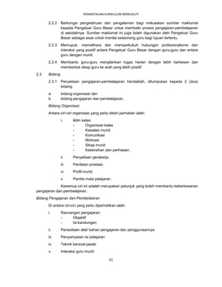 PEMANTAUAN KURIKULUM BERKUALITI

      2.2.2    Berkongsi pengetahuan dan pengalaman bagi meluaskan sumber maklumat
               kepada Pengetua/ Guru Besar untuk membaiki proses pengajaran-pembelajaran
               di sekolahnya. Sumber maklumat ini juga boleh digunakan oleh Pengetua/ Guru
               Besar sebagai asas untuk menilai seseorang guru bagi tujuan tertentu.
      2.2.3    Memupuk, memelihara dan memperkukuh hubungan profesionalisme dan
               interaksi yang positif antara Pengetua/ Guru Besar dengan guru-guru dan antara
               guru dengan murid.
      2.2.4    Membantu guru-guru menjalankan tugas harian dengan lebih berkesan dan
               membentuk sikap guru ke arah yang lebih positif.
2.3   Bidang
      2.3.1    Penyeliaan pengajaran-pembelajaran hendaklah, ditumpukan kepada 2 (dua)
               bidang:
      a.       bidang organisasi dan
      b.       bidang pengajaran dan pembelajaran.
      Bidang Organisasi
      Antara ciri-ciri organisasi yang perlu diberi perhatian ialah:
               i.     lklim kelas:
                      -       Organisasi kelas
                      -       Kawalan murid
                      -       Komunikasi
                      -       Motivasi
                      -       Sikap murid
                      -       Kebersihan dan perhiasan.
               ii.    Penyeliaan gerakerja.
               iii.   Penilaian prestasi.
               iv.    Profil murid.
               v.     Panitia mata pelajaran.
             Kesemua ciri ini adalah merupakan petunjuk yang boleh membantu keberkesanan
pengajaran dan pembelajaran.
Bidang Pengajaran dan Pembelaiaran
      Di antara ciri-ciri yang perlu diperhatikan ialah:
      i.       Rancangan pengajaran:
               -     Objektif
               -     Isi kandungan
      ii.      Persediaan alat/ bahan pengajaran dan penggunaannya
      iii.     Penyampaian isi pelajaran
      iv.      Teknik bersoal jawab
      v.       Interaksi guru murid

                                             31
 