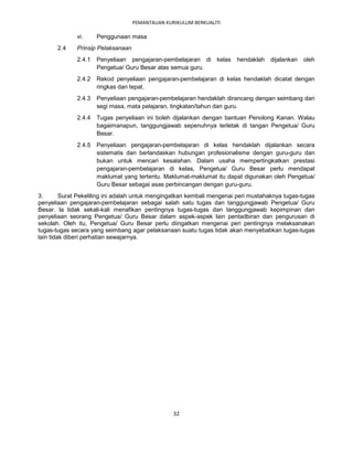 PEMANTAUAN KURIKULUM BERKUALITI

              vi.     Penggunaan masa
       2.4    Prinsip Pelaksanaan
              2.4.1   Penyeliaan pengajaran-pembelajaran di      kelas   hendaklah   dijalankan   oleh
                      Pengetua/ Guru Besar atas semua guru.
              2.4.2   Rekod penyeliaan pengajaran-pembelajaran di kelas hendaklah dicatat dengan
                      ringkas dan tepat.
              2.4.3   Penyeliaan pengajaran-pembelajaran hendaklah dirancang dengan seimbang dari
                      segi masa, mata pelajaran, tingkatan/tahun dan guru.
              2.4.4   Tugas penyeliaan ini boleh dijalankan dengan bantuan Penolong Kanan. Walau
                      bagaimanapun, tanggungjawab sepenuhnya terletak di tangan Pengetua/ Guru
                      Besar.
              2.4.5   Penyeliaan pengajaran-pembelajaran di kelas hendaklah dijalankan secara
                      sistematis dan berlandaskan hubungan profesionalisme dengan guru-guru dan
                      bukan untuk mencari kesalahan. Dalam usaha mempertingkatkan prestasi
                      pengajaran-pembelajaran di kelas, Pengetua/ Guru Besar perlu mendapat
                      maklumat yang tertentu. Maklumat-maklumat itu dapat digunakan oleh Pengetua/
                      Guru Besar sebagai asas perbincangan dengan guru-guru.
3.       Surat Pekeliling ini adalah untuk mengingatkan kembali mengenai peri mustahaknya tugas-tugas
penyeliaan pengajaran-pembelajaran sebagai salah satu tugas dan tanggungjawab Pengetua/ Guru
Besar. la tidak sekali-kali menafikan pentingnya tugas-tugas dan tanggungjawab kepimpinan dan
penyeliaan seorang Pengetua/ Guru Besar dalam aspek-aspek lain pentadbiran dan pengurusan di
sekolah. Oleh itu, Pengetua/ Guru Besar perlu diingatkan mengenai peri pentingnya melaksanakan
tugas-tugas secara yang seimbang agar pelaksanaan suatu tugas tidak akan menyebabkan tugas-tugas
lain tidak diberi perhatian sewajarnya.




                                                  32
 