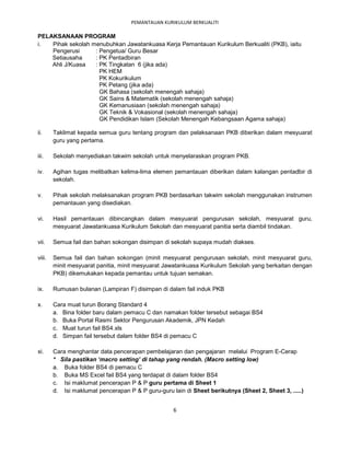 PEMANTAUAN KURIKULUM BERKUALITI

PELAKSANAAN PROGRAM
i.  Pihak sekolah menubuhkan Jawatankuasa Kerja Pemantauan Kurikulum Berkualiti (PKB), iaitu
    Pengerusi      : Pengetua/ Guru Besar
    Setiausaha     : PK Pentadbiran
    Ahli J/Kuasa   : PK Tingkatan 6 (jika ada)
                     PK HEM
                     PK Kokurikulum
                     PK Petang (jika ada)
                     GK Bahasa (sekolah menengah sahaja)
                     GK Sains & Matematik (sekolah menengah sahaja)
                     GK Kemanusiaan (sekolah menengah sahaja)
                     GK Teknik & Vokasional (sekolah menengah sahaja)
                     GK Pendidikan Islam (Sekolah Menengah Kebangsaan Agama sahaja)

ii.     Taklimat kepada semua guru tentang program dan pelaksanaan PKB diberikan dalam mesyuarat
        guru yang pertama.

iii.    Sekolah menyediakan takwim sekolah untuk menyelaraskan program PKB.

iv.     Agihan tugas melibatkan kelima-lima elemen pemantauan diberikan dalam kalangan pentadbir di
        sekolah.

v.      Pihak sekolah melaksanakan program PKB berdasarkan takwim sekolah menggunakan instrumen
        pemantauan yang disediakan.

vi.     Hasil pemantauan dibincangkan dalam mesyuarat pengurusan sekolah, mesyuarat guru,
        mesyuarat Jawatankuasa Kurikulum Sekolah dan mesyuarat panitia serta diambil tindakan.

vii.    Semua fail dan bahan sokongan disimpan di sekolah supaya mudah diakses.

viii.   Semua fail dan bahan sokongan (minit mesyuarat pengurusan sekolah, minit mesyuarat guru,
        minit mesyuarat panitia, minit mesyuarat Jawatankuasa Kurikulum Sekolah yang berkaitan dengan
        PKB) dikemukakan kepada pemantau untuk tujuan semakan.

ix.     Rumusan bulanan (Lampiran F) disimpan di dalam fail induk PKB

x.      Cara muat turun Borang Standard 4
        a. Bina folder baru dalam pemacu C dan namakan folder tersebut sebagai BS4
        b. Buka Portal Rasmi Sektor Pengurusan Akademik, JPN Kedah
        c. Muat turun fail BS4.xls
        d. Simpan fail tersebut dalam folder BS4 di pemacu C

xi.     Cara menghantar data pencerapan pembelajaran dan pengajaran melalui Program E-Cerap
        * Sila pastikan ‘macro setting’ di tahap yang rendah. (Macro setting low)
        a. Buka folder BS4 di pemacu C
        b. Buka MS Excel fail BS4 yang terdapat di dalam folder BS4
        c. Isi maklumat pencerapan P & P guru pertama di Sheet 1
        d. Isi maklumat pencerapan P & P guru-guru lain di Sheet berikutnya (Sheet 2, Sheet 3, .....)


                                                    6
 