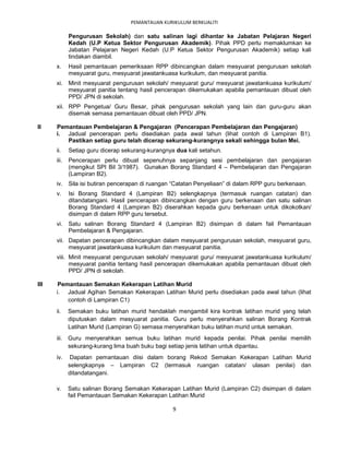 PEMANTAUAN KURIKULUM BERKUALITI

             Pengurusan Sekolah) dan satu salinan lagi dihantar ke Jabatan Pelajaran Negeri
             Kedah (U.P Ketua Sektor Pengurusan Akademik). Pihak PPD perlu memaklumkan ke
             Jabatan Pelajaran Negeri Kedah (U.P Ketua Sektor Pengurusan Akademik) setiap kali
             tindakan diambil.
      x.     Hasil pemantauan pemeriksaan RPP dibincangkan dalam mesyuarat pengurusan sekolah
             mesyuarat guru, mesyuarat jawatankuasa kurikulum, dan mesyuarat panitia.
      xi. Minit mesyuarat pengurusan sekolah/ mesyuarat guru/ mesyuarat jawatankuasa kurikulum/
          mesyuarat panitia tentang hasil pencerapan dikemukakan apabila pemantauan dibuat oleh
          PPD/ JPN di sekolah.
      xii. RPP Pengetua/ Guru Besar, pihak pengurusan sekolah yang lain dan guru-guru akan
           disemak semasa pemantauan dibuat oleh PPD/ JPN.

II    Pemantauan Pembelajaran & Pengajaran (Pencerapan Pembelajaran dan Pengajaran)
      i. Jadual pencerapan perlu disediakan pada awal tahun (lihat contoh di Lampiran B1).
         Pastikan setiap guru telah dicerap sekurang-kurangnya sekali sehingga bulan Mei.
      ii.    Setiap guru dicerap sekurang-kurangnya dua kali setahun.
      iii.   Pencerapan perlu dibuat sepenuhnya sepanjang sesi pembelajaran dan pengajaran
             (mengikut SPI Bil 3/1987). Gunakan Borang Standard 4 – Pembelajaran dan Pengajaran
             (Lampiran B2).
      iv. Sila isi butiran pencerapan di ruangan “Catatan Penyeliaan” di dalam RPP guru berkenaan.
      v.     Isi Borang Standard 4 (Lampiran B2) selengkapnya (termasuk ruangan catatan) dan
             ditandatangani. Hasil pencerapan dibincangkan dengan guru berkenaan dan satu salinan
             Borang Standard 4 (Lampiran B2) diserahkan kepada guru berkenaan untuk dikokotkan/
             disimpan di dalam RPP guru tersebut.
      vi. Satu salinan Borang Standard 4 (Lampiran B2) disimpan di dalam fail Pemantauan
          Pembelajaran & Pengajaran.
      vii. Dapatan pencerapan dibincangkan dalam mesyuarat pengurusan sekolah, mesyuarat guru,
           mesyuarat jawatankuasa kurikulum dan mesyuarat panitia.
      viii. Minit mesyuarat pengurusan sekolah/ mesyuarat guru/ mesyuarat jawatankuasa kurikulum/
            mesyuarat panitia tentang hasil pencerapan dikemukakan apabila pemantauan dibuat oleh
            PPD/ JPN di sekolah.

III    Pemantauan Semakan Kekerapan Latihan Murid
      i. Jadual Agihan Semakan Kekerapan Latihan Murid perlu disediakan pada awal tahun (lihat
          contoh di Lampiran C1)
      ii.    Semakan buku latihan murid hendaklah mengambil kira kontrak latihan murid yang telah
             diputuskan dalam mesyuarat panitia. Guru perlu menyerahkan salinan Borang Kontrak
             Latihan Murid (Lampiran G) semasa menyerahkan buku latihan murid untuk semakan.
      iii. Guru menyerahkan semua buku latihan murid kepada penilai. Pihak penilai memilih
           sekurang-kurang lima buah buku bagi setiap jenis latihan untuk dipantau.
      iv.     Dapatan pemantauan diisi dalam borang Rekod Semakan Kekerapan Latihan Murid
             selengkapnya – Lampiran C2 (termasuk ruangan catatan/ ulasan penilai) dan
             ditandatangani.

      v.     Satu salinan Borang Semakan Kekerapan Latihan Murid (Lampiran C2) disimpan di dalam
             fail Pemantauan Semakan Kekerapan Latihan Murid

                                                   9
 