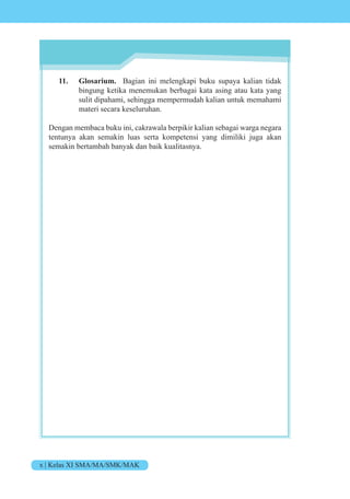 x | Kelas XI SMA/MA/SMK/MAK
11. Glosarium. Bagian ini melengkapi buku supaya kalian tidak
bingung ketika menemukan berbagai kata asing atau kata yang
sulit dipahami, sehingga mempermudah kalian untuk memahami
materi secara keseluruhan.
Dengan membaca buku ini, cakrawala berpikir kalian sebagai warga negara
tentunya akan semakin luas serta kompetensi yang dimiliki juga akan
semakin bertambah banyak dan baik kualitasnya.
 