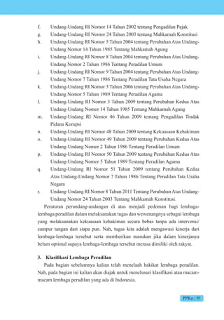 PPKn | 91
f. Undang-Undang RI Nomor 14 Tahun 2002 tentang Pengadilan Pajak
g. Undang-Undang RI Nomor 24 Tahun 2003 tentang Mahkamah Konstitusi
h. Undang-Undang RI Nomor 5 Tahun 2004 tentang Perubahan Atas Undang-
Undang Nomor 14 Tahun 1985 Tentang Mahkamah Agung
i. Undang-Undang RI Nomor 8 Tahun 2004 tentang Perubahan Atas Undang-
Undang Nomor 2 Tahun 1986 Tentang Peradilan Umum
j. Undang-Undang RI Nomor 9 Tahun 2004 tentang Perubahan Atas Undang-
Undang Nomor 7 Tahun 1986 Tentang Peradilan Tata Usaha Negara
k. Undang-Undang RI Nomor 3 Tahun 2006 tentang Perubahan Atas Undang-
Undang Nomor 5 Tahun 1989 Tentang Peradilan Agama
l. Undang-Undang RI Nomor 3 Tahun 2009 tentang Perubahan Kedua Atas
Undang-Undang Nomor 14 Tahun 1985 Tentang Mahkamah Agung
m. Undang-Undang RI Nomor 46 Tahun 2009 tentang Pengadilan Tindak
Pidana Korupsi
n. Undang-Undang RI Nomor 48 Tahun 2009 tentang Kekuasaan Kehakiman
o. Undang-Undang RI Nomor 49 Tahun 2009 tentang Perubahan Kedua Atas
Undang-Undang Nomor 2 Tahun 1986 Tentang Peradilan Umum
p. Undang-Undang RI Nomor 50 Tahun 2009 tentang Perubahan Kedua Atas
Undang-Undang Nomor 5 Tahun 1989 Tentang Peradilan Agama
q. Undang-Undang RI Nomor 51 Tahun 2009 tentang Perubahan Kedua
Atas Undang-Undang Nomor 7 Tahun 1986 Tentang Peradilan Tata Usaha
Negara
r. Undang-Undang RI Nomor 8 Tahun 2011 Tentang PerubahanAtas Undang-
Undang Nomor 24 Tahun 2003 Tentang Mahkamah Konstitusi.
Peraturan perundang-undangan di atas menjadi pedoman bagi lembaga-
lembaga peradilan dalam melaksanakan tugas dan wewenangnya sebagai lembaga
yang melaksanakan kekuasaan kehakiman secara bebas tanpa ada intervensi/
campur tangan dari siapa pun. Nah, tugas kita adalah mengawasi kinerja dari
lembaga-lembaga tersebut serta memberikan masukan jika dalam kinerjanya
belum optimal supaya lembaga-lembaga tersebut merasa dimiliki oleh rakyat.
3. si k si e e i
Pada bagian sebelumnya kalian telah menelaah hakikat lembaga peradilan.
ah, pada bagian ini kalian akan dia ak untuk menelusuri klasifikasi atau macam-
macam lembaga peradilan yang ada di Indonesia.
 
