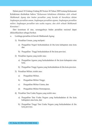 92 | Kelas XI SMA/MA/SMK/MAK
Dalam pasal 18 Undang-Undang RI Nomor 48 Tahun 2009 tentang Kekuasaan
Kehakiman disebutkan bahwa “Kekuasaan kehakiman dilakukan oleh sebuah
Mahkamah Agung dan badan peradilan yang berada di bawahnya dalam
lingkungan peradilan umum, lingkungan peradilan agama, lingkungan peradilan
militer, lingkungan peradilan tata usaha negara, dan oleh sebuah Mahkamah
Konstitusi”.
Dari ketentuan di atas, sesungguhnya badan peradilan nasional dapat
diklasifikasikan sebagai berikut.
a. Lembaga peradilan di bawah Mahkamah Agung
1) Peradilan Umum, yang meliputi:
a) Pengadilan Negeri berkedudukan di ibu kota kabupaten atau kota
dan
b) Pengadilan Tinggi berkedudukan di ibu kota provinsi.
2) Peradilan Agama yang terdiri atas:
a) Pengadilan Agama yang berkedudukan di ibu kota kabupaten atau
kota.
b) Pengadilan Tinggi Agama yang berkedudukan di ibu kota provinsi.
3) Peradilan Militer, terdiri atas:
a) Pengadilan Militer,
b) Pengadilan Militer Tinggi,
c) Pengadilan Militer Utama, dan
d) Pengadilan Militer Pertempuran.
4) Peradilan Tata Usaha Negara yang terdiri atas:
a) Pengadilan Tata Usaha Negara yang berkedudukan di ibu kota
kabupaten atau kota, dan
b) Pengadilan Tinggi Tata Usaha Negara yang berkedudukan di ibu
kota provinsi.
 