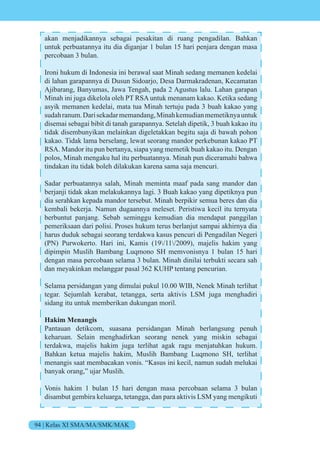 94 | Kelas XI SMA/MA/SMK/MAK
akan menjadikannya sebagai pesakitan di ruang pengadilan. Bahkan
untuk perbuatannya itu dia diganjar 1 bulan 15 hari penjara dengan masa
percobaan 3 bulan.
Ironi hukum di Indonesia ini berawal saat Minah sedang memanen kedelai
di lahan garapannya di Dusun Sidoarjo, Desa Darmakradenan, Kecamatan
Ajibarang, Banyumas, Jawa Tengah, pada 2 Agustus lalu. Lahan garapan
Minah ini juga dikelola oleh PT RSA untuk menanam kakao. Ketika sedang
asyik memanen kedelai, mata tua Minah tertuju pada 3 buah kakao yang
sudahranum.Darisekadarmemandang,Minahkemudianmemetiknyauntuk
disemai sebagai bibit di tanah garapannya. Setelah dipetik, 3 buah kakao itu
tidak disembunyikan melainkan digeletakkan begitu saja di bawah pohon
kakao. Tidak lama berselang, lewat seorang mandor perkebunan kakao PT
RSA. Mandor itu pun bertanya, siapa yang memetik buah kakao itu. Dengan
polos, Minah mengaku hal itu perbuatannya. Minah pun diceramahi bahwa
tindakan itu tidak boleh dilakukan karena sama saja mencuri.
Sadar perbuatannya salah, Minah meminta maaf pada sang mandor dan
berjanji tidak akan melakukannya lagi. 3 Buah kakao yang dipetiknya pun
dia serahkan kepada mandor tersebut. Minah berpikir semua beres dan dia
kembali bekerja. Namun dugaannya meleset. Peristiwa kecil itu ternyata
berbuntut panjang. Sebab seminggu kemudian dia mendapat panggilan
pemeriksaan dari polisi. Proses hukum terus berlanjut sampai akhirnya dia
harus duduk sebagai seorang terdakwa kasus pencuri di Pengadilan Negeri
(PN) Purwokerto. Hari ini, Kamis (19/11/2009), majelis hakim yang
dipimpin Muslih Bambang Luqmono SH memvonisnya 1 bulan 15 hari
dengan masa percobaan selama 3 bulan. Minah dinilai terbukti secara sah
dan meyakinkan melanggar pasal 362 KUHP tentang pencurian.
Selama persidangan yang dimulai pukul 10.00 WIB, Nenek Minah terlihat
tegar. Sejumlah kerabat, tetangga, serta aktivis LSM juga menghadiri
sidang itu untuk memberikan dukungan moril.
Hakim Menangis
Pantauan detikcom, suasana persidangan Minah berlangsung penuh
keharuan. Selain menghadirkan seorang nenek yang miskin sebagai
terdakwa, majelis hakim juga terlihat agak ragu menjatuhkan hukum.
Bahkan ketua majelis hakim, Muslih Bambang Luqmono SH, terlihat
menangis saat membacakan vonis. “Kasus ini kecil, namun sudah melukai
banyak orang,” ujar Muslih.
Vonis hakim 1 bulan 15 hari dengan masa percobaan selama 3 bulan
disambut gembira keluarga, tetangga, dan para aktivis LSM yang mengikuti
 