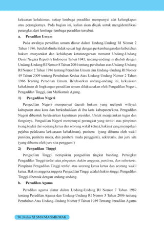 96 | Kelas XI SMA/MA/SMK/MAK
kekuasan kehakiman, setiap lembaga peradilan mempunyai alat kelengkapan
atau perangkatnya. Pada bagian ini, kalian akan dia ak untuk mengidentifikasi
perangkat dari lembaga-lembaga peradilan tersebut.
a. Peradilan Umum
Pada awalnya peradilan umum diatur dalam Undang-Undang RI Nomor 2
Tahun 1986. Setelah dinilai tidak sesuai lagi dengan perkembangan dan kebutuhan
hukum masyarakat dan kehidupan ketatanegaraan menurut Undang-Undang
Dasar Negara Republik Indonesia Tahun 1945, undang-undang ini diubah dengan
Undang-Undang RI Nomor 8 Tahun 2004 tentang perubahan atas Undang-Undang
RI Nomor 2 Tahun 1986 tentang Peradilan Umum dan Undang-Undang RI Nomor
49 Tahun 2009 tentang Perubahan Kedua Atas Undang-Undang Nomor 2 Tahun
1986 Tentang Peradilan Umum. Berdasarkan undang-undang ini, kekuasaan
kehakiman di lingkungan peradilan umum dilaksanakan oleh Pengadilan Negeri,
Pengadilan Tinggi, dan Mahkamah Agung.
1) Pengadilan Negeri
Pengadilan Negeri mempunyai daerah hukum yang meliputi wilayah
kabupaten atau kota dan berkedudukan di ibu kota kabupaten/kota. Pengadilan
Negeri dibentuk berdasarkan keputusan presiden. Untuk menjalankan tugas dan
fungsinya, Pengadilan Negeri mempunyai perangkat yang terdiri atas pimpinan
(yang terdiri dari seorang ketua dan seorang wakil ketua), hakim (yang merupakan
pejabat pelaksana kekuasaan kehakiman), panitera (yang dibantu oleh wakil
panitera, panitera muda, dan panitera muda pengganti), sekretaris, dan juru sita
(yang dibantu oleh juru sita pengganti)
2) Pengadilan Tinggi
Pengadilan Tinggi merupakan pengadilan tingkat banding. Perangkat
Pengadilan Tinggi terdiri atas pimpinan, hakim anggota, panitera, dan sekretaris.
Pimpinan Pengadilan Tinggi terdiri atas seorang ketua ketua dan seorang wakil
ketua. Hakim anggota anggota Pengadilan Tinggi adalah hakim tinggi. Pengadilan
Tinggi dibentuk dengan undang-undang.
b. Peradilan Agama
Peradilan agama diatur dalam Undang-Undang RI Nomor 7 Tahun 1989
tentang Peradilan Agama dan Undang-Undang RI Nomor 3 Tahun 2006 tentang
Perubahan Atas Undang-Undang Nomor 5 Tahun 1989 Tentang Peradilan Agama
 