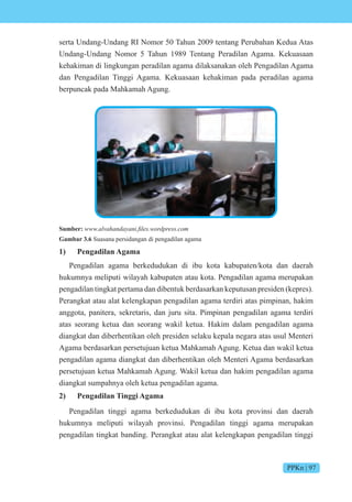 PPKn | 97
serta Undang-Undang RI Nomor 50 Tahun 2009 tentang Perubahan Kedua Atas
Undang-Undang Nomor 5 Tahun 1989 Tentang Peradilan Agama. Kekuasaan
kehakiman di lingkungan peradilan agama dilaksanakan oleh Pengadilan Agama
dan Pengadilan Tinggi Agama. Kekuasaan kehakiman pada peradilan agama
berpuncak pada Mahkamah Agung.
Sumber: n ni fi es ess c
Gambar 3.6 Suasana persidangan di pengadilan agama
1) Pengadilan Agama
Pengadilan agama berkedudukan di ibu kota kabupaten/kota dan daerah
hukumnya meliputi wilayah kabupaten atau kota. Pengadilan agama merupakan
pengadilan tingkat pertama dan dibentuk berdasarkan keputusan presiden (kepres).
Perangkat atau alat kelengkapan pengadilan agama terdiri atas pimpinan, hakim
anggota, panitera, sekretaris, dan juru sita. Pimpinan pengadilan agama terdiri
atas seorang ketua dan seorang wakil ketua. Hakim dalam pengadilan agama
diangkat dan diberhentikan oleh presiden selaku kepala negara atas usul Menteri
Agama berdasarkan persetujuan ketua Mahkamah Agung. Ketua dan wakil ketua
pengadilan agama diangkat dan diberhentikan oleh Menteri Agama berdasarkan
persetujuan ketua Mahkamah Agung. Wakil ketua dan hakim pengadilan agama
diangkat sumpahnya oleh ketua pengadilan agama.
2) Pengadilan Tinggi Agama
Pengadilan tinggi agama berkedudukan di ibu kota provinsi dan daerah
hukumnya meliputi wilayah provinsi. Pengadilan tinggi agama merupakan
pengadilan tingkat banding. Perangkat atau alat kelengkapan pengadilan tinggi
 