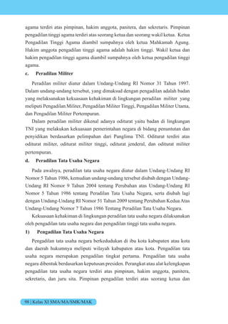 98 | Kelas XI SMA/MA/SMK/MAK
agama terdiri atas pimpinan, hakim anggota, panitera, dan sekretaris. Pimpinan
pengadilan tinggi agama terdiri atas seorang ketua dan seorang wakil ketua. Ketua
Pengadilan Tinggi Agama diambil sumpahnya oleh ketua Mahkamah Agung.
Hakim anggota pengadilan tinggi agama adalah hakim tinggi. Wakil ketua dan
hakim pengadilan tinggi agama diambil sumpahnya oleh ketua pengadilan tinggi
agama.
c. Peradilan Militer
Peradilan militer diatur dalam Undang-Undang RI Nomor 31 Tahun 1997.
Dalam undang-undang tersebut, yang dimaksud dengan pengadilan adalah badan
yang melaksanakan kekuasaan kehakiman di lingkungan peradilan militer yang
meliputi Pengadilan Militer, Pengadilan Militer Tinggi, Pengadilan Militer Utama,
dan Pengadilan Militer Pertempuran.
Dalam peradilan militer dikenal adanya oditurat yaitu badan di lingkungan
TNI yang melakukan kekuasaan pemerintahan negara di bidang penuntutan dan
penyidikan berdasarkan pelimpahan dari Panglima TNI. Oditurat terdiri atas
oditurat militer, oditurat militer tinggi, oditurat jenderal, dan oditurat militer
pertempuran.
d. Peradilan Tata Usaha Negara
Pada awalnya, peradilan tata usaha negara diatur dalam Undang-Undang RI
Nomor 5 Tahun 1986, kemudian undang-undang tersebut diubah dengan Undang-
Undang RI Nomor 9 Tahun 2004 tentang Perubahan atas Undang-Undang RI
Nomor 5 Tahun 1986 tentang Peradilan Tata Usaha Negara, serta diubah lagi
dengan Undang-Undang RI Nomor 51 Tahun 2009 tentang Perubahan Kedua Atas
Undang-Undang Nomor 7 Tahun 1986 Tentang Peradilan Tata Usaha Negara.
Kekuasaan kehakiman di lingkungan peradilan tata usaha negara dilaksanakan
oleh pengadilan tata usaha negara dan pengadilan tinggi tata usaha negara.
1) Pengadilan Tata Usaha Negara
Pengadilan tata usaha negara berkedudukan di ibu kota kabupaten atau kota
dan daerah hukumnya meliputi wilayah kabupaten atau kota. Pengadilan tata
usaha negara merupakan pengadilan tingkat pertama. Pengadilan tata usaha
negara dibentuk berdasarkan keputusan presiden. Perangkat atau alat kelengkapan
pengadilan tata usaha negara terdiri atas pimpinan, hakim anggota, panitera,
sekretaris, dan juru sita. Pimpinan pengadilan terdiri atas seorang ketua dan
 