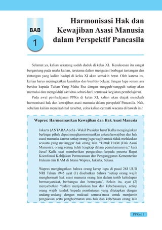 PPKn | 1
BAB
1
Harmonisasi Hak dan
Kewajiban Asasi Manusia
dalam Perspektif Pancasila
Selamat ya, kalian sekarang sudah duduk di kelas XI. Kesuksesan itu sangat
bergantung pada usaha kalian, terutama dalam mengatasi berbagai tantangan dan
rintangan yang kalian hadapi di kelas XI akan semakin berat. Oleh karena itu,
kalian harus meningkatkan kuantitas dan kualitas belajar. Jangan lupa senantiasa
berdoa kepada Tuhan Yang Maha Esa dengan sungguh-sungguh setiap akan
memulai dan mengakhiri aktivitas sehari-hari, termasuk kegiatan pembelajaran.
Pada awal pembelajaran PPKn di kelas XI, kalian akan diajak menelaah
harmonisasi hak dan kewajiban asasi manusia dalam perspektif Pancasila. Nah,
sebelum kalian menelaah hal tersebut, coba kalian cermati wacana di bawah ini!
Wapres: Harmonisasikan Kewajiban dan Hak Asasi Manusia
Jakarta (ANTARAAceh) - Wakil Presiden Jusuf Kalla menginginkan
berbagai pihak dapat mengharmonisasikan antara kewajiban dan hak
asasi manusia karena setiap orang juga wajib untuk tidak melakukan
sesuatu yang melanggar hak orang lain. “Untuk HAM (Hak Asasi
Manusia), orang sering tidak lengkap dalam pemahamannya,” kata
Jusuf Kalla saat memberikan pengarahan kepada peserta Rapat
Koordinasi Kebijakan Perencanaan dan Penganggaran Kementerian
Hukum dan HAM di Istana Wapres, Jakarta, Selasa.
Wapres mengingatkan bahwa orang kerap lupa di pasal 28J UUD
NRI Tahun 1945 ayat (1) disebutkan bahwa “setiap orang wajib
menghormati hak asasi manusia orang lain dalam tertib kehidupan
bermasyarakat, berbangsa dan bernegara”. Selain itu, ayat (2)
menyebutkan “dalam menjalankan hak dan kebebasannya, setiap
orang wajib tunduk kepada pembatasan yang ditetapkan dengan
undang-undang dengan maksud semata-mata untuk menjamin
pengakuan serta penghormatan atas hak dan kebebasan orang lain
 