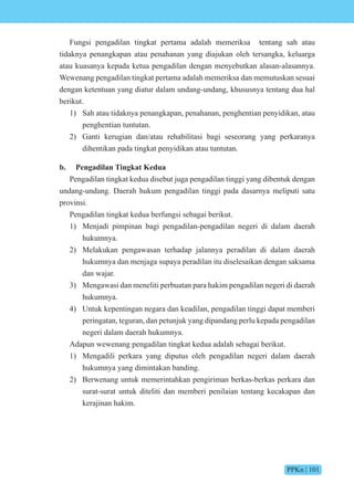 PPKn | 101
Fungsi pengadilan tingkat pertama adalah memeriksa tentang sah atau
tidaknya penangkapan atau penahanan yang diajukan oleh tersangka, keluarga
atau kuasanya kepada ketua pengadilan dengan menyebutkan alasan-alasannya.
Wewenang pengadilan tingkat pertama adalah memeriksa dan memutuskan sesuai
dengan ketentuan yang diatur dalam undang-undang, khususnya tentang dua hal
berikut.
1) Sah atau tidaknya penangkapan, penahanan, penghentian penyidikan, atau
penghentian tuntutan.
2) Ganti kerugian dan/atau rehabilitasi bagi seseorang yang perkaranya
dihentikan pada tingkat penyidikan atau tuntutan.
b. Pengadilan Tingkat Kedua
Pengadilan tingkat kedua disebut juga pengadilan tinggi yang dibentuk dengan
undang-undang. Daerah hukum pengadilan tinggi pada dasarnya meliputi satu
provinsi.
Pengadilan tingkat kedua berfungsi sebagai berikut.
1) Menjadi pimpinan bagi pengadilan-pengadilan negeri di dalam daerah
hukumnya.
2) Melakukan pengawasan terhadap jalannya peradilan di dalam daerah
hukumnya dan menjaga supaya peradilan itu diselesaikan dengan saksama
dan wajar.
3) Mengawasi dan meneliti perbuatan para hakim pengadilan negeri di daerah
hukumnya.
4) Untuk kepentingan negara dan keadilan, pengadilan tinggi dapat memberi
peringatan, teguran, dan petunjuk yang dipandang perlu kepada pengadilan
negeri dalam daerah hukumnya.
Adapun wewenang pengadilan tingkat kedua adalah sebagai berikut.
1) Mengadili perkara yang diputus oleh pengadilan negeri dalam daerah
hukumnya yang dimintakan banding.
2) Berwenang untuk memerintahkan pengiriman berkas-berkas perkara dan
surat-surat untuk diteliti dan memberi penilaian tentang kecakapan dan
kerajinan hakim.
 