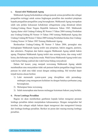 102 | Kelas XI SMA/MA/SMK/MAK
c. Kasasi oleh Mahkamah Agung
Mahkamah Agung berkedudukan sebagai puncak semua peradilan dan sebagai
pengadilan tertinggi untuk semua lingkungan peradilan dan memberi pimpinan
kepada pengadilan-pengadilan yang bersangkutan. Mahkamah Agung merupakan
salah satu pelaku kekuasaan kehakiman sebagaimana yang dimaksud dalam
Undang-Undang Dasar Negara Republik Indonesia Tahun 1945. Mahkamah
Agung diatur oleh Undang-Undang RI Nomor 5 Tahun 2004 tentang Perubahan
atas Undang-Undang RI Nomor 14 Tahun 1985 tentang Mahkamah Agung dan
Undang-Undang RI Nomor 3 Tahun 2009 tentang Perubahan KeduaAtas Undang-
Undang Nomor 14 Tahun 1985 Tentang Mahkamah Agung.
Berdasarkan Undang-Undang RI Nomor 5 Tahun 2004, perangkat atau
kelengkapan Mahkamah Agung terdiri atas pimpinan, hakim anggota, panitera,
dan sekretaris. Pimpinan dan hakim anggota Mahkamah Agung adalah hakim
agung. Pimpinan Mahkamah Agung terdiri atas seorang ketua, dua orang wakil
ketua, dan beberapa orang ketua muda. Wakil ketua Mahkamah Agung terdiri atas
wakil ketua bidang yudisial dan wakil ketua bidang nonyudisial.
Dalam hal kasasi, yang menjadi wewenang Mahkamah Agung adalah
membatalkan atau menyatakan tidak sah putusan hakim pengadilan tinggi karena
putusan itu salah atau tidak sesuai dengan undang-undang. Hal tersebut dapat
terjadi karena alasan berikut.
1) Lalai memenuhi syarat-syarat yang diwajibkan oleh perundang-
undangan yang mengancam kelalaian itu dengan batalnya perbuatan yang
bersangkutan.
2) Melampaui batas wewenang.
3) Salah menerapkan atau karena melanggar ketentuan hukum yang berlaku.
6. Peran Lembaga Peradilan
Bagian ini akan memberikan gambaran kepada kalian mengenai peranan
lembaga peradilan dalam menjalankan kekuasaannya. Dengan mengetahui hal
tersebut, kita sebagai subjek hukum dapat mengawasi dan mengontrol kinerja
dari lembaga-lembaga peradilan. Berikut ini peran dari masing-masing lembaga
peradilan.
 