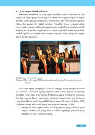 PPKn | 103
a. Lingkungan Peradilan Umum
Kekuasaan kehakiman di lingkungan peradilan umum dilaksanakan oleh
pengadilan negeri, pengadilan tinggi, dan Mahkamah Agung. Pengadilan negeri
berperan dalam proses pemeriksaan, memutuskan, dan menyelesaikan perkara
pidana dan perdata di tingkat pertama. Pengadilan tinggi berperan dalam
menyelesaikan perkara pidana dan perdata pada tingkat kedua atau banding. Di
samping itu, pengadilan tinggi juga berwenang mengadili di tingkat pertama dan
terakhir apabila ada sengketa kewenangan mengadili antara pengadilan negeri
dalam daerah hukumnya.
Sumber :www.mahkamahagung.go.id.
Gambar 3.8 Para hakim agung Mahkamah Agung diharapkan menjadi benteng terakhir pencari
keadilan
Mahkamah Agung mempunyai kekuasaan tertinggi dalam lapangan peradilan
di Indonesia. Mahkamah Agung berperan dalam proses pembinaan lembaga
peradilan yang berada di bawahnya. Mahkamah Agung mempunyai kekuasaan
dan kewenangan dalam pembinaan, organisasi, administrasi, dan keuangan
pengadilan. Dalam pasal 20 ayat (2) Undang-Undang RI Nomor 48 Tahun 2009,
disebutkan bahwa Mahkamah Agung mempunyai wewenang berikut.
1) Mengadili pada tingkat kasasi terhadap putusan yang diberikan pada
tingkat terakhir oleh pengadilan di semua lingkungan peradilan yang
berada di bawah Mahkamah Agung.
 