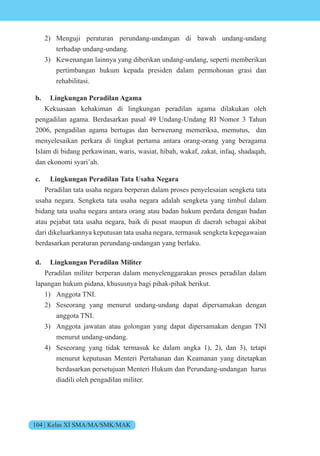 104 | Kelas XI SMA/MA/SMK/MAK
2) Menguji peraturan perundang-undangan di bawah undang-undang
terhadap undang-undang.
3) Kewenangan lainnya yang diberikan undang-undang, seperti memberikan
pertimbangan hukum kepada presiden dalam permohonan grasi dan
rehabilitasi.
b. Lingkungan Peradilan Agama
Kekuasaan kehakiman di lingkungan peradilan agama dilakukan oleh
pengadilan agama. Berdasarkan pasal 49 Undang-Undang RI Nomor 3 Tahun
2006, pengadilan agama bertugas dan berwenang memeriksa, memutus, dan
menyelesaikan perkara di tingkat pertama antara orang-orang yang beragama
Islam di bidang perkawinan, waris, wasiat, hibah, wakaf, zakat, infaq, shadaqah,
dan ekonomi syari’ah.
c. Lingkungan Peradilan Tata Usaha Negara
Peradilan tata usaha negara berperan dalam proses penyelesaian sengketa tata
usaha negara. Sengketa tata usaha negara adalah sengketa yang timbul dalam
bidang tata usaha negara antara orang atau badan hukum perdata dengan badan
atau pejabat tata usaha negara, baik di pusat maupun di daerah sebagai akibat
dari dikeluarkannya keputusan tata usaha negara, termasuk sengketa kepegawaian
berdasarkan peraturan perundang-undangan yang berlaku.
d. Lingkungan Peradilan Militer
Peradilan militer berperan dalam menyelenggarakan proses peradilan dalam
lapangan hukum pidana, khususnya bagi pihak-pihak berikut.
1) Anggota TNI.
2) Seseorang yang menurut undang-undang dapat dipersamakan dengan
anggota TNI.
3) Anggota jawatan atau golongan yang dapat dipersamakan dengan TNI
menurut undang-undang.
4) Seseorang yang tidak termasuk ke dalam angka 1), 2), dan 3), tetapi
menurut keputusan Menteri Pertahanan dan Keamanan yang ditetapkan
berdasarkan persetujuan Menteri Hukum dan Perundang-undangan harus
diadili oleh pengadilan militer.
 