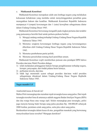 PPKn | 105
e. Mahkamah Konstitusi
Mahkamah Konstitusi merupakan salah satu lembaga negara yang melakukan
kekuasaan kehakiman yang merdeka untuk menyelenggarakan peradilan guna
menegakkan hukum dan keadilan. Mahkamah Konstitusi Republik Indonesia
mempunyai 4 (empat) kewenangan dan 1 (satu) kewajiban sebagaimana diatur
dalam Undang-Undang Dasar 1945.
Mahkamah Konstitusi berwenang mengadili pada tingkat pertama dan terakhir
yang putusannya bersi at final untuk perkara-perkara berikut.
1) Menguji undang-undang terhadap Undang-Undang Dasar Negara Republik
Indonesia Tahun 1945.
2) Memutus sengketa kewenangan lembaga negara yang kewenangannya
diberikan oleh Undang-Undang Dasar Negara Republik Indonesia Tahun
1945.
3) Memutus pembubaran partai politik.
4) Memutus perselisihan tentang hasil pemilihan umum.
Mahkamah Konstitusi wajib memberikan putusan atas pendapat DPR bahwa
Presiden dan/atau Wakil Presiden diduga:
1) telah melakukan pelanggaran hukum berupa pengkhianatan terhadap negara,
korupsi, penyuapan, dan tindak pidana berat lainnya,
2) perbuatan tercela, dan/atau
3) tidak lagi memenuhi syarat sebagai presiden dan/atau wakil presiden
sebagaimana dimaksud dalam Undang-Undang Dasar Negara Repbulik
Indonesia Tahun 1945.
Tugas mandiri 3.5
Analisislah kasus di bawah ini!
Mabes Polri menangkap dan menahan tujuh tersangka kasus uang palsu. Dari tujuh
tersangka tersebut lima di antaranya adalah anggota Badan Intelijen Negara (BIN)
dan dua warga biasa atau warga sipil. Selain menangkap para tersangka, polisi
juga menyita barang bukti berupa uang palsu pecahan Rp. 100.000,00 sebanyak
2000 lembar, peralatan cetak uang palsu, serta pita cukai uang palsu.
Berdasarkan tersangka dalam kasus di atas, pengadilan manakah yang berwenang
menyelesaikan kasus tersebut? Mengapa demikian?
 