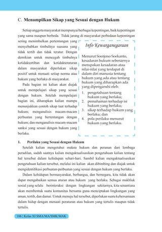 106 | Kelas XI SMA/MA/SMK/MAK
C. Menampilkan Sikap yang Sesuai dengan Hukum
Setiapanggota masyarakatmempunyaiberbagaikepentingan,baik kepentingan
yang sama maupun berbeda. Tidak jarang di masyarakat perbedaan kepentingan
sering menimbulkan pertentangan yang
menyebabkan timbulnya suasana yang
tidak tertib dan tidak teratur. Dengan
demikian untuk mencegah timbulnya
ketidaktertiban dan ketidakteraturan
dalam masyarakat diperlukan sikap
positif untuk menaati setiap norma atau
hukum yang berlaku di masyarakat.
Pada bagian ini kalian akan diajak
untuk mempelajari sikap yang sesuai
dengan hukum. Setelah mempelajari
bagian ini, diharapkan kalian mampu
menunjukkan contoh sikap taat terhadap
hukum; menganalisis macam-macam
perbuatan yang bertentangan dengan
hukum; dan menganalisis macam-macam
sanksi yang sesuai dengan hukum yang
berlaku.
1. Perilaku yang Sesuai dengan Hukum
Setelah kalian mengetahui makna hukum dan peranan dari lembaga
peradilan, sudah saatnya kalian mengaktualisasikan pengetahuan kalian tentang
hal tersebut dalam kehidupan sehari-hari. Sambil kalian mengaktualisasikan
pengetahuan kalian tersebut, melalui ini kalian akan dibimbing dan diajak untuk
mengidentifikasi perbuatan-perbuatan yang sesuai dengan hukum yang berlaku.
Dalam kehidupan bermasyarakat, berbangsa, dan bernegara, kita tidak akan
dapat mengabaikan semua aturan atau hukum yang berlaku. Sebagai makhluk
sosial yang selalu berinteraksi dengan lingkungan sekitarnya, kita senantiasa
akan membentuk suatu komunitas bersama guna menciptakan lingkungan yang
aman, tertib, dan damai. Untuk menuju hal tersebut, diperlukan suatu kebersamaan
dalam hidup dengan menaati peraturan atau hukum yang tertulis maupun tidak
tertulis.
Info Kewarganegaraan
Menurut Soerjono Soekanto,
kesadaran hukum sebenarnya
merupakan kesadaran atau
nilai-nilai yang terdapat di
dalam diri manusia tentang
hukum yang ada atau tentang
hukum yang diharapkan ada
yang dipengaruhi oleh:
1. pengetahuan tentang
hukum yang berlaku;
2. pemahaman terhadap isi
hukum yang berlaku;
3. sikap terhadap hukum yang
berlaku; dan
4. pola perilaku menurut
hukum yang berlaku.
 