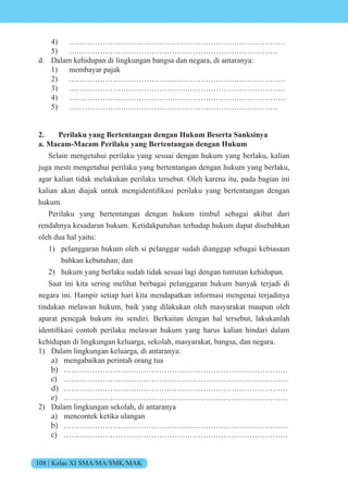 108 | Kelas XI SMA/MA/SMK/MAK
4) …………………………………………………………………………
5) ………………………………………………………………………
d. Dalam kehidupan di lingkungan bangsa dan negara, di antaranya:
1) membayar pajak
2) …………………………………………………………………………
3) …………………………………………………………………………
4) …………………………………………………………………………
5) ………………………………………………………………………
2. Perilaku yang Bertentangan dengan Hukum Beserta Sanksinya
a. Macam-Macam Perilaku yang Bertentangan dengan Hukum
Selain mengetahui perilaku yang sesuai dengan hukum yang berlaku, kalian
juga mesti mengetahui perilaku yang bertentangan dengan hukum yang berlaku,
agar kalian tidak melakukan perilaku tersebut. Oleh karena itu, pada bagian ini
kalian akan dia ak untuk mengidentifikasi perilaku yang bertentangan dengan
hukum.
Perilaku yang bertentangan dengan hukum timbul sebagai akibat dari
rendahnya kesadaran hukum. Ketidakpatuhan terhadap hukum dapat disebabkan
oleh dua hal yaitu:
1) pelanggaran hukum oleh si pelanggar sudah dianggap sebagai kebiasaan
bahkan kebutuhan; dan
2) hukum yang berlaku sudah tidak sesuai lagi dengan tuntutan kehidupan.
Saat ini kita sering melihat berbagai pelanggaran hukum banyak terjadi di
negara ini. Hampir setiap hari kita mendapatkan informasi mengenai terjadinya
tindakan melawan hukum, baik yang dilakukan oleh masyarakat maupun oleh
aparat penegak hukum itu sendiri. Berkaitan dengan hal tersebut, lakukanlah
identifikasi c nt h perilaku mela an hukum yang harus kalian hindari dalam
kehidupan di lingkungan keluarga, sekolah, masyarakat, bangsa, dan negara.
1) Dalam lingkungan keluarga, di antaranya:
a) mengabaikan perintah orang tua
b) ……………………………………………………………………………
c) ……………………………………………………………………………
d) ……………………………………………………………………………
e) ……………………………………………………………………………
2) Dalam lingkungan sekolah, di antaranya
a) mencontek ketika ulangan
b) ……………………………………………………………………………
c) ……………………………………………………………………………
 