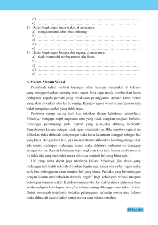 PPKn | 109
d) ……………………………………………………………………………
e) ……………………………………………………………………………
3) Dalam lingkungan masyarakat, di antaranya:
a) mengkonsumsi obat-obat terlarang
b) ……………………………………………………………………………
c) ……………………………………………………………………………
d) ……………………………………………………………………………
e) ……………………………………………………………………………
4) Dalam lingkungan bangsa dan negara, di antaranya:
a) tidak mematuhi rambu-rambu lalu lintas
b) ……………………………………………………………………………
c) ……………………………………………………………………………
d) ……………………………………………………………………………
e) ……………………………………………………………………………
b. Macam-Macam Sanksi
Pernahkah kalian melihat tayangan iklan layanan masyarakat di televisi
yang menggambarkan seorang wasit sepak bola ragu untuk memberikan kartu
peringatan kepada pemain yang melakukan pelanggaran. Apakah kartu merah
yang akan diberikan atau kartu kuning. Keragu-raguan wasit itu merupakan satu
bukti penegakan sanksi yang tidak tegas.
Peristiwa serupa sering kali kita saksikan dalam kehidupan sehari-hari.
Misalnya, mengapa sopir angkutan kota yang tidak sungkan-sungkan berhenti
menunggu penumpang pada tempat yang jelas-jelas dilarang berhenti?
Penyebabnya karena petugas tidak tegas menindaknya. Bila peristiwa seperti itu
dibiarkan, tidak ditindak oleh petugas maka lama-kelamaan dianggap sebagai hal
yang biasa. Dengan kata lain, jika suatu perbuatan dilakukan berulang-ulang, tidak
ada sanksi, walaupun melanggar aturan maka akhirnya perbuatan itu dianggap
sebagai norma. Seperti kebiasaan sopir angkutan kota tadi, karena perbuatannya
itu tidak ada yang menindak maka akhirnya menjadi hal yang biasa saja.
Hal yang sama dapat juga menimpa kalian. Misalnya, jika siswa yang
melanggar tata tertib sekolah dibiarkan begitu saja, tanpa ada sanksi tegas maka
esok lusa pelanggaran akan menjadi hal yang biasa. Perilaku yang bertentangan
dengan hukum menimbulkan dampak negatif bagi kehidupan pribadi maupun
kehidupan bermasyarakat. Ketidaknyamanan dan ketidakteraturan tentu saja akan
selalu meliputi kehidupan kita jika hukum sering dilanggar atau tidak ditaati.
Untuk mencegah terjadinya tindakan pelanggaran terhadap norma atau hukum
maka dibuatlah sanksi dalam setiap norma atau hukum tersebut.
 