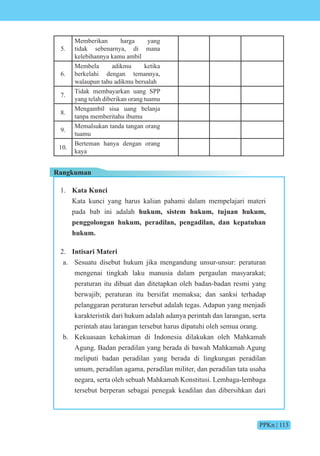 PPKn | 113
5.
Memberikan harga yang
tidak sebenarnya, di mana
kelebihannya kamu ambil
6.
Membela adikmu ketika
berkelahi dengan temannya,
walaupun tahu adikmu bersalah
7.
Tidak membayarkan uang SPP
yang telah diberikan orang tuamu
8.
Mengambil sisa uang belanja
tanpa memberitahu ibumu
9.
Memalsukan tanda tangan orang
tuamu
10.
Berteman hanya dengan orang
kaya
Rangkuman
1. Kata Kunci
Kata kunci yang harus kalian pahami dalam mempelajari materi
pada bab ini adalah hukum, sistem hukum, tujuan hukum,
penggolongan hukum, peradilan, pengadilan, dan kepatuhan
hukum.
2. Intisari Materi
a. Sesuatu disebut hukum jika mengandung unsur-unsur: peraturan
mengenai tingkah laku manusia dalam pergaulan masyarakat;
peraturan itu dibuat dan ditetapkan oleh badan-badan resmi yang
berwajib; peraturan itu bersifat memaksa; dan sanksi terhadap
pelanggaran peraturan tersebut adalah tegas. Adapun yang menjadi
karakteristik dari hukum adalah adanya perintah dan larangan, serta
perintah atau larangan tersebut harus dipatuhi oleh semua orang.
b. Kekuasaan kehakiman di Indonesia dilakukan oleh Mahkamah
Agung. Badan peradilan yang berada di bawah Mahkamah Agung
meliputi badan peradilan yang berada di lingkungan peradilan
umum, peradilan agama, peradilan militer, dan peradilan tata usaha
negara, serta oleh sebuah Mahkamah Konstitusi. Lembaga-lembaga
tersebut berperan sebagai penegak keadilan dan dibersihkan dari
 