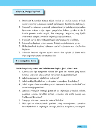 PPKn | 117
Proyek Kewarganegaraan
1. Bentuklah Kelompok Pelajar Sadar Hukum di sekolah kalian. Berilah
nama kelompok kalian agar menjadi kebanggaan dan identitas kelompok.
2. Susunlah kegiatan dari kelompok kalian sebagai perwujudan meningkatkan
kesadaran hukum pelajar seperti penyuluhan hukum, gerakan tertib di
kantin, gerakan tertib sampah, dan sebagainya. Kegiatan yang dipilih
disesuaikan dengan kebutuhan lingkungan sekolah kalian.
3. Susunlah jadwal dan pembagian tugas seluruh anggota kelompok.
4. Laksanakan kegiatan sesuai rencana dengan penuh tanggung jawab.
5. Diskusikan hasil kegiatan kalian dan buatlah kesimpulan atas keberhasilan
kegiatan.
6. Susunlah laporan kegiatan secara tertulis dan sajikan di depan kelas
melalui pameran kelas atau bentuk lain.
Uji Kompetensi Bab 3
Jawablah pertanyaan di bawah ini secara singkat, jelas, dan akurat!
1. Kemukakan tiga pengertian hukum dari para ahli hukum yang kalian
ketahui, kemudian jelaskan letak persamaan dan perbedaannya!
2. Jelaskan pengertian tata hukum Indonesia!
3. elaskan klasifikasi hukum berdasarkan kepustakaan ilmu hukum
4. Jelaskan perbedaan antara kompetensi absolut dan kompetensi relatif dari
suatu lembaga peradilan!
5. Jelaskan perangkat lembaga peradilan di lingkungan peradilan umum,
peradilan agama, peradilan militer, peradilan tata usaha negara dan
Mahkamah Konstitusi!
6. Mengapa kita mesti mematuhi hukum? Jelaskan!
7. Deskripsikan contoh-contoh perilaku yang menunjukkan kepatuhan
terhadap hukum di lingkungan keluarga, sekolah, masyarakat, dan negara!
 