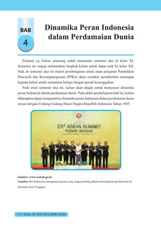 118 | Kelas XI SMA/MA/SMK/MAK
BAB
4
Dinamika Peran Indonesia
dalam Perdamaian Dunia
Selamat ya, kalian sekarang sudah memasuki semester dua di kelas XI.
Semester ini sangat menentukan langkah kalian untuk dapat naik ke kelas XII.
Nah, di semester dua ini materi pembelajaran untuk mata pelajaran Pendidikan
Pancasila dan Kewarganegaraan (PPKn) akan semakin memberikan tantangan
kepada kalian untuk senantiasa belajar dengan penuh kesungguhan.
Pada awal semester dua ini, kalian akan diajak untuk menyusuri dinamika
peran Indonesia dalam perdamaian dunia. Pada akhir pembelajaran bab ini, kalian
diharapkan dapat menganalisis dinamika peran Indonesia dalam perdamaian dunia
sesuai dengan Undang-Undang Dasar Negara Republik Indonesia Tahun 1945.
Sumber: www.seskab.go.id
Gambar 4.1 Indonesia mempunyai peran yang sangat penting dalam menciptakan perdamaian di
kawasan Asia Tenggara.
 