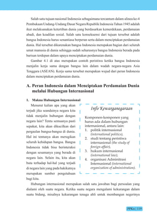 PPKn | 119
Salah satu tujuan nasional Indonesia sebagaimana tercantum dalam alinea ke-4
Pembukaan Undang-Undang Dasar Negara Republik IndonesiaTahun 1945 adalah
ikut melaksanakan ketertiban dunia yang berdasarkan kemerdekaan, perdamaian
abadi, dan keadilan sosial. Salah satu konsekuensi dari tujuan tersebut adalah
bangsa Indonesia harus senantiasa berperan serta dalam menciptakan perdamaian
dunia. Hal tersebut dikarenakan bangsa Indonesia merupakan bagian dari seluruh
umat manusia di dunia sehingga sudah seharusnya bangsa Indonesia berada pada
barisan terdepan dalam upaya menciptakan perdamaian dunia.
Gambar 4.1 di atas merupakan contoh peristiwa ketika bangsa Indonesia
menjalin kerja sama dengan bangsa lain dalam wadah negara-negara Asia
Tenggara (ASEAN). Kerja sama tersebut merupakan wujud dari peran Indonesia
dalam menciptakan perdamaian dunia.
A. Peran Indonesia dalam Menciptakan Perdamaian Dunia
melalui Hubungan Internasional
1. Makna Hubungan Internasional
Menurut kalian apa yang akan
terjadi jika seandainya negara kita
tidak menjalin hubungan dengan
negara lain? Tentu semuanya pasti
sepakat, kita akan dikucilkan dari
pergaulan bangsa-bangsa di dunia.
Hal ini tentunya akan merugikan
seluruh kehidupan bangsa. Bangsa
Indonesia tidak bisa berinteraksi
dengan sesamanya yang berada di
negara lain. Selain itu, kita akan
buta terhadap hal-hal yang terjadi
di negara lain yang pada hakikatnya
merupakan sumber pengetahuan
bagi kita.
Hubungan internasional merupakan salah satu jawaban bagi persoalan yang
dialami oleh suatu negara. Ketika suatu negara mengalami kekurangan dalam
suatu bidang, misalnya kekurangan tenaga ahli untuk membangun negerinya
Info Kewarganegaraan
Komponen-komponen yang
harus ada dalam hubungan
internasional, antara lain:
1. politik internasional
(international politics),
2. studi tentang peristiwa
internasional (the study of
foreign affair),
3. hukum internasional
(international law),
4. organisasi Adminitrasi
Internasional (international
organization of administration).
 