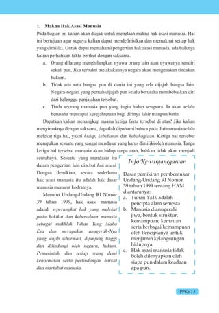 PPKn | 3
1. Makna Hak Asasi Manusia
Pada bagian ini kalian akan diajak untuk menelaah makna hak asasi manusia. Hal
ini bertu uan agar supaya kalian dapat mendefinisikan dan memaknai setiap hak
yang dimiliki. Untuk dapat memahami pengertian hak asasi manusia, ada baiknya
kalian perhatikan fakta berikut dengan saksama.
a. Orang dilarang menghilangkan nyawa orang lain atau nyawanya sendiri
sekali pun. Jika terbukti melakukannya negara akan mengenakan tindakan
hukum.
b. Tidak ada satu bangsa pun di dunia ini yang rela dijajah bangsa lain.
Negara-negara yang pernah dijajah pun selalu berusaha membebaskan diri
dari belenggu penjajahan tersebut.
c. Tiada seorang manusia pun yang ingin hidup sengsara. Ia akan selalu
berusaha mencapai kesejahteraan bagi dirinya lahir maupun batin.
Dapatkah kalian menangkap makna ketiga fakta tersebut di atas? Jika kalian
menyimaknya dengan saksama, dapatlah dipahami bahwa pada diri manusia selalu
melekat tiga hal, yakni hidup, kebebasan dan kebahagiaan. Ketiga hal tersebut
merupakan sesuatu yang sangat mendasar yang harus dimiliki oleh manusia. Tanpa
ketiga hal tersebut manusia akan hidup tanpa arah, bahkan tidak akan menjadi
seutuhnya. Sesuatu yang mendasar itu
dalam pengertian lain disebut hak asasi.
Dengan demikian, secara sederhana
hak asasi manusia itu adalah hak dasar
manusia menurut kodratnya.
Menurut Undang-Undang RI Nomor
39 tahun 1999, hak asasi manusia
adalah seperangkat hak yang melekat
pada hakikat dan keberadaan manusia
sebagai makhluk Tuhan Yang Maha
Esa dan merupakan anugerah-Nya
yang wajib dihormati, dijunjung tinggi
dan dilindungi oleh negara, hukum,
Pemerintah, dan setiap orang demi
kehormatan serta perlindungan harkat
dan martabat manusia.
Info Kewarganegaraan
Dasar pemikiran pembentukan
Undang-Undang RI Nomor
39 tahun 1999 tentang HAM
diantaranya:
a. Tuhan YME adalah
pencipta alam semesta
b. Manusia dianugerahi
jiwa, bentuk struktur,
kemampuan, kemauan
serta berbagai kemampuan
oleh Penciptanya untuk
menjamin kelangsungan
hidupnya.
c. Hak asasi manusia tidak
boleh dilenyapkan oleh
siapa pun dalam keadaan
apa pun.
 