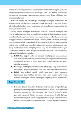 120 | Kelas XI SMA/MA/SMK/MAK
maka melalui hubungan internasional negara tersebut mampu mengatasi persoalan
tersebut dengan meminta bantuan dari negara lain. Oleh karena itu hubungan
internasional mempunyai kedudukan yang sangat penting dalam kehidupan suatu
negara yang beradab.
Berkaitan dengan hal tersebut apa sebenarnya hubungan internasional itu?
Mencakup apa saja hubungan tersebut? Untuk menjawab pertanyaan tersebut
ada baiknya kalian kaji uraian pada bagian ini yang akan mengupas makna dari
hubungan internasional.
Secara umum hubungan internasional diartikan sebagai hubungan yang
bersifat global yang meliputi semua hubungan yang terjadi dengan melampaui
batas-batas ketatanegaraan. Konsepsi hubungan internasional oleh para ahli sering
dianggap sama atau dipersamakan dengan konsepsi politik luar negeri, hubungan
luar negeri, dan politik internasional. Ketiga konsep tersebut sebenarnya memiliki
makna yang berbeda satu sama lain, akan tetapi mempunyai persamaan yang
cukup mendasar dalam hal ruang lingkupnya yang melampaui batas-batas negara
(lingkup internasional). Untuk memperluas pemahaman kalian, berikut dipaparkan
makna dari ketiga konsep tersebut.
a. Politik luar negeri adalah seperangkat cara/kebijakan yang dilakukan
oleh suatu negara untuk mengadakan hubungan dengan negara lain dengan
tujuan untuk tercapainya tujuan negara serta kepentingan nasional negara
yang bersangkutan.
b. Hubungan luarnegeri adalah keseluruhan hubungan yang dijalankan oleh
suatu negara dengan semua pihak yang tidak tunduk pada kedaulatannya.
c. Politik internasional adalah politik antarnegara yang mencakup
kepentingan dan tindakan beberapa atau semua negara serta proses
interaksi antarnegara maupun antarnegara dengan organisasi internasional.
Tugas Mandiri 4.1
1. Berkaitan dengan pengertian hubungan internasional, terdapat berbagai
pandangan para ahli yang menc ba memberikan definisi terhadap k nsep
hubungan internasi nal. leh karena itu, c ba kalian identifikasi pendapat
para ahli mengenai definisi hubungan internasi nal. Bacalah berbagai
buku sumber, majalah, koran, atau yang lainnya sebagai sumber informasi
kalian. emudian tuliskan hasil identifikasi kalian pada tabel di ba ah ini.
 