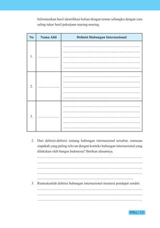 PPKn | 121
n rmasikan hasil identifikasi kalian dengan teman sebangku dengan cara
saling tukar hasil pekerjaan masing-masing.
No Nama Ahli e isi e si
1. ........................
.......................................................................................
.......................................................................................
.......................................................................................
.......................................................................................
.......................................................................................
2. ........................
.......................................................................................
.......................................................................................
.......................................................................................
.......................................................................................
.......................................................................................
3. ........................
.......................................................................................
.......................................................................................
.......................................................................................
.......................................................................................
.......................................................................................
2. ari definisi-definisi tentang hubungan internasi nal tersebut, rumusan
siapakah yang paling relevan dengan konteks hubungan internasional yang
dilakukan oleh bangsa Indonesia? Berikan alasannya.
......................................................................................................................
......................................................................................................................
......................................................................................................................
......................................................................................................................
............................................................................................................
3. Rumuskanlah definisi hubungan internasi nal menurut pendapat sendiri.
......................................................................................................................
......................................................................................................................
......................................................................................................................
 