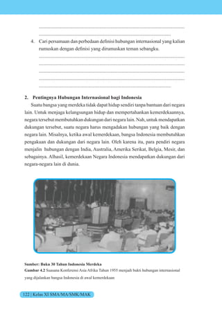 122 | Kelas XI SMA/MA/SMK/MAK
......................................................................................................................
...........................................................................................................
4. ari persamaan dan perbedaan definisi hubungan internasi nal yang kalian
rumuskan dengan definisi yang dirumuskan teman sebangku.
......................................................................................................................
......................................................................................................................
......................................................................................................................
......................................................................................................................
...........................................................................................................
2. Pentingnya Hubungan Internasional bagi Indonesia
Suatu bangsa yang merdeka tidak dapat hidup sendiri tanpa bantuan dari negara
lain. Untuk menjaga kelangsungan hidup dan mempertahankan kemerdekaannya,
negara tersebut membutuhkan dukungan dari negara lain. Nah, untuk mendapatkan
dukungan tersebut, suatu negara harus mengadakan hubungan yang baik dengan
negara lain. Misalnya, ketika awal kemerdekaan, bangsa Indonesia membutuhkan
pengakuan dan dukungan dari negara lain. Oleh karena itu, para pendiri negara
menjalin hubungan dengan India, Australia, Amerika Serikat, Belgia, Mesir, dan
sebagainya. Alhasil, kemerdekaan Negara Indonesia mendapatkan dukungan dari
negara-negara lain di dunia.
Sumber: Buku 30 Tahun Indonesia Merdeka
Gambar 4.2 Suasana Konferensi Asia Afrika Tahun 1955 menjadi bukti hubungan internasional
yang dijalankan bangsa Indonesia di awal kemerdekaan
 